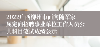 2022广西柳州市面向随军家属定向招聘事业单位工作人员公共科目笔试成绩公示