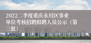 2022二季度重庆永川区事业单位考核招聘拟聘人员公示（第三批）