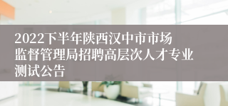 2022下半年陕西汉中市市场监督管理局招聘高层次人才专业测试公告