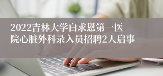 2022吉林大学白求恩第一医院心脏外科录入员招聘2人启事