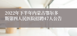 2022年下半年内蒙古鄂尔多斯第四人民医院招聘47人公告