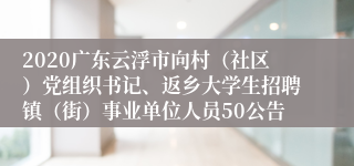 2020广东云浮市向村（社区）党组织书记、返乡大学生招聘镇（街）事业单位人员50公告