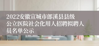 2022安徽宣城市郎溪县县级公立医院社会化用人招聘拟聘人员名单公示