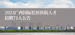 2023广西国际壮医医院人才招聘71人公告