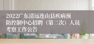 2022广东清远连山县疾病预防控制中心招聘（第二次）人员考察工作公告