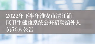 2022年下半年淮安市清江浦区卫生健康系统公开招聘编外人员56人公告