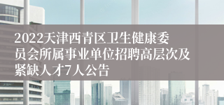 2022天津西青区卫生健康委员会所属事业单位招聘高层次及紧缺人才7人公告