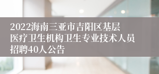 2022海南三亚市吉阳区基层医疗卫生机构卫生专业技术人员招聘40人公告