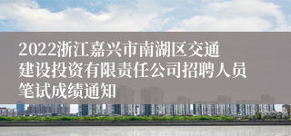 2022浙江嘉兴市南湖区交通建设投资有限责任公司招聘人员笔试成绩通知