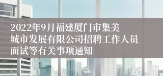 2022年9月福建厦门市集美城市发展有限公司招聘工作人员面试等有关事项通知