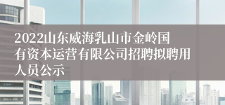 2022山东威海乳山市金岭国有资本运营有限公司招聘拟聘用人员公示