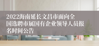 2022海南延长文昌市面向全国选聘市属国有企业领导人员报名时间公告