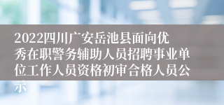 2022四川广安岳池县面向优秀在职警务辅助人员招聘事业单位工作人员资格初审合格人员公示