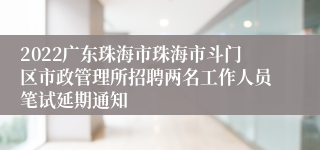 2022广东珠海市珠海市斗门区市政管理所招聘两名工作人员笔试延期通知