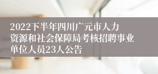 2022下半年四川广元市人力资源和社会保障局考核招聘事业单位人员23人公告