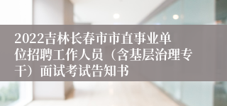 2022吉林长春市市直事业单位招聘工作人员（含基层治理专干）面试考试告知书