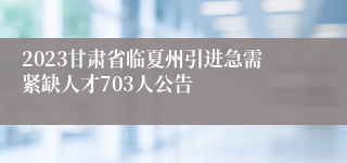 2023甘肃省临夏州引进急需紧缺人才703人公告
