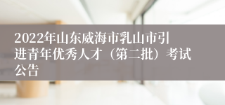 2022年山东威海市乳山市引进青年优秀人才（第二批）考试公告