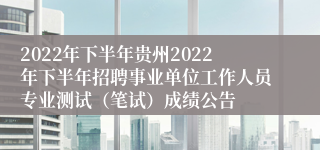 2022年下半年贵州2022年下半年招聘事业单位工作人员专业测试（笔试）成绩公告