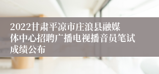 2022甘肃平凉市庄浪县融媒体中心招聘广播电视播音员笔试成绩公布