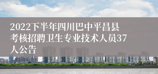 2022下半年四川巴中平昌县考核招聘卫生专业技术人员37人公告