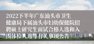 2022下半年广东汕头市卫生健康局下属汕头市妇幼保健院招聘硕士研究生面试合格人选和入围体检人选等有关事项公告