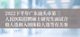 2022下半年广东汕头市第三人民医院招聘硕士研究生面试合格人选和入围体检人选等有关事项公告