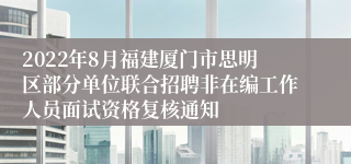 2022年8月福建厦门市思明区部分单位联合招聘非在编工作人员面试资格复核通知