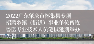 2022广东肇庆市怀集县专项招聘乡镇（街道）事业单位畜牧兽医专业技术人员笔试延期举办公告