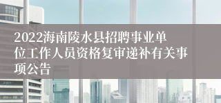 2022海南陵水县招聘事业单位工作人员资格复审递补有关事项公告