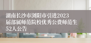 湖南长沙市浏阳市引进2023届部属师范院校优秀公费师范生52人公告