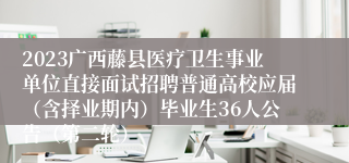 2023广西藤县医疗卫生事业单位直接面试招聘普通高校应届（含择业期内）毕业生36人公告（第二轮）