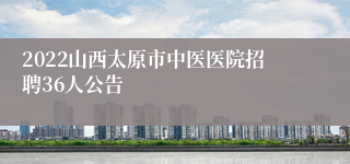 2022山西太原市中医医院招聘36人公告