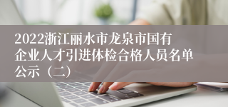 2022浙江丽水市龙泉市国有企业人才引进体检合格人员名单公示（二）