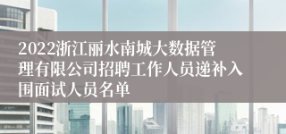 2022浙江丽水南城大数据管理有限公司招聘工作人员递补入围面试人员名单