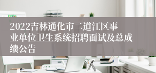 2022吉林通化市二道江区事业单位卫生系统招聘面试及总成绩公告