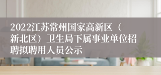 2022江苏常州国家高新区（新北区）卫生局下属事业单位招聘拟聘用人员公示