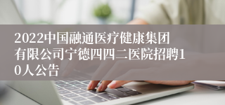 2022中国融通医疗健康集团有限公司宁德四四二医院招聘10人公告