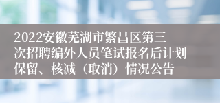 2022安徽芜湖市繁昌区第三次招聘编外人员笔试报名后计划保留、核减（取消）情况公告