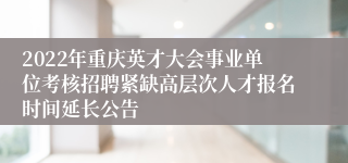 2022年重庆英才大会事业单位考核招聘紧缺高层次人才报名时间延长公告