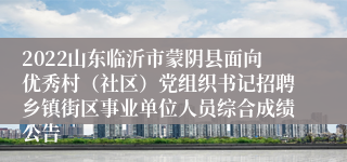 2022山东临沂市蒙阴县面向优秀村（社区）党组织书记招聘乡镇街区事业单位人员综合成绩公告