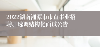 2022湖南湘潭市市直事业招聘、选调结构化面试公告