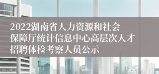 2022湖南省人力资源和社会保障厅统计信息中心高层次人才招聘体检考察人员公示