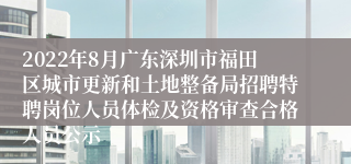 2022年8月广东深圳市福田区城市更新和土地整备局招聘特聘岗位人员体检及资格审查合格人员公示