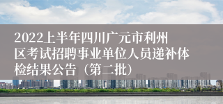 2022上半年四川广元市利州区考试招聘事业单位人员递补体检结果公告（第二批）