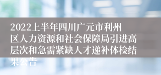 2022上半年四川广元市利州区人力资源和社会保障局引进高层次和急需紧缺人才递补体检结果公告