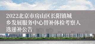 2022北京市房山区长阳镇城乡发展服务中心替补体检考察人选递补公告