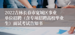 2022吉林长春市宽城区事业单位招聘（含专项招聘高校毕业生）面试考试告知书