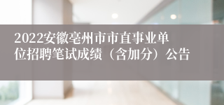 2022安徽亳州市市直事业单位招聘笔试成绩（含加分）公告