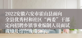 2022安徽六安市霍山县面向全县优秀村和社区“两委”干部定向招聘乡镇事业编制人员面试成绩及综合成绩公示